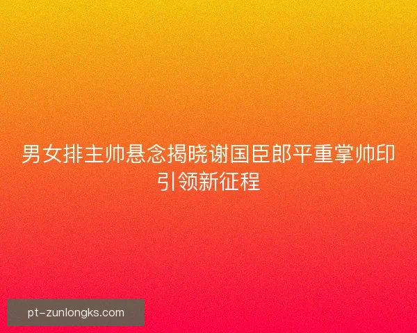 男女排主帅悬念揭晓谢国臣郎平重掌帅印引领新征程