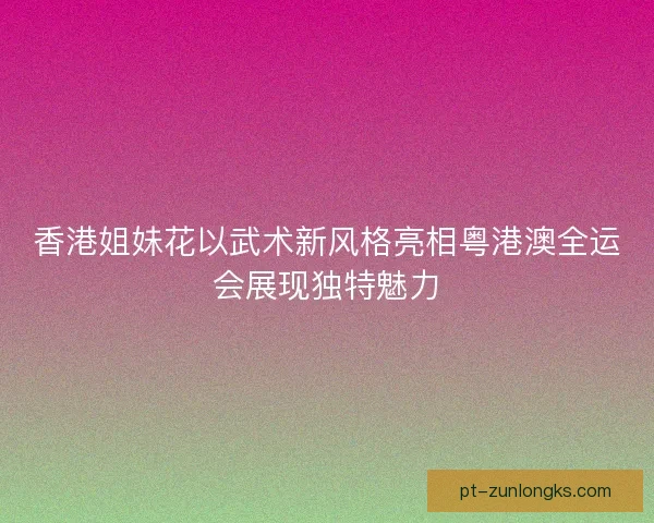 香港姐妹花以武术新风格亮相粤港澳全运会展现独特魅力