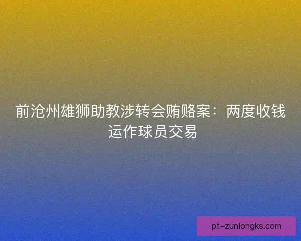 前沧州雄狮助教涉转会贿赂案：两度收钱 运作球员交易